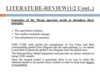 LITERATURE-REVIEW(1/2 Cont..)
12
 Semantics of the Merge operator needs to introduce three
concepts:
 The equivalence relation;
 The conﬂict resolution strategy;
 The refreshment of a construct.
UML CASE tools permit the arrangement of Use Cases and their
corresponding partial Class Diagram into the same package, i.e. no option
is provided to obtain the global Class Diagram from the partial ones.
The Rational Rose Model Integration tool provides an ad-hoc solution to
merge UML models.
Once the merged model is generated, there is no way to relate the
obtained model to the partial source models in order to keep some degree
of traceability.
 
