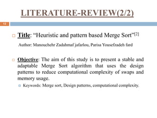 LITERATURE-REVIEW(2/2)
13
 Title: “Heuristic and pattern based Merge Sort”[2]
Author: Manouchehr Zadahmaf jafarlou, Parisa Yousefzadeh fard
 Objective: The aim of this study is to present a stable and
adaptable Merge Sort algorithm that uses the design
patterns to reduce computational complexity of swaps and
memory usage.
 Keywords: Merge sort, Design patterns, computational complexity.
 