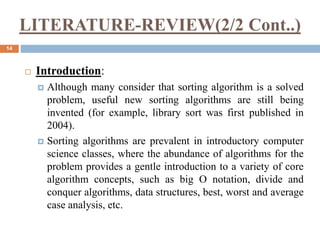 LITERATURE-REVIEW(2/2 Cont..)
14
 Introduction:
 Although many consider that sorting algorithm is a solved
problem, useful new sorting algorithms are still being
invented (for example, library sort was first published in
2004).
 Sorting algorithms are prevalent in introductory computer
science classes, where the abundance of algorithms for the
problem provides a gentle introduction to a variety of core
algorithm concepts, such as big O notation, divide and
conquer algorithms, data structures, best, worst and average
case analysis, etc.
 