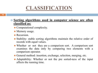 15
 Sorting algorithms used in computer science are often
classified as:
 Computational complexity.
 Memory usage.
 Recursion.
 Stability: stable sorting algorithms maintain the relative order of
records with equal values.
 Whether or not they are a comparison sort. A comparison sort
examines the data only by comparing two elements with a
comparison operator.
 General method: insertion, exchange, selection, merging, etc.
 Adaptability: Whether or not the pre sorted-ness of the input
affects the running time.
CLASSIFICATION
 