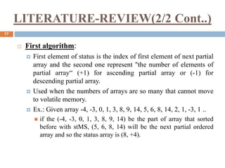 LITERATURE-REVIEW(2/2 Cont..)
17
 First algorithm:
 First element of status is the index of first element of next partial
array and the second one represent "the number of elements of
partial array“ (+1) for ascending partial array or (-1) for
descending partial array.
 Used when the numbers of arrays are so many that cannot move
to volatile memory.
 Ex.: Given array -4, -3, 0, 1, 3, 8, 9, 14, 5, 6, 8, 14, 2, 1, -3, 1 ..
 if the (-4, -3, 0, 1, 3, 8, 9, 14) be the part of array that sorted
before with stMS, (5, 6, 8, 14) will be the next partial ordered
array and so the status array is (8, +4).
 