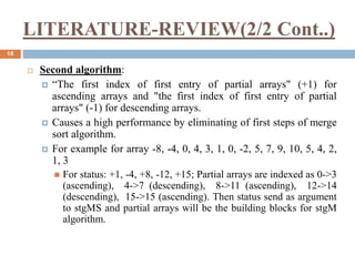 LITERATURE-REVIEW(2/2 Cont..)
18
 Second algorithm:
 “The first index of first entry of partial arrays" (+1) for
ascending arrays and "the first index of first entry of partial
arrays" (-1) for descending arrays.
 Causes a high performance by eliminating of first steps of merge
sort algorithm.
 For example for array -8, -4, 0, 4, 3, 1, 0, -2, 5, 7, 9, 10, 5, 4, 2,
1, 3
 For status: +1, -4, +8, -12, +15; Partial arrays are indexed as 0->3
(ascending), 4->7 (descending), 8->11 (ascending), 12->14
(descending), 15->15 (ascending). Then status send as argument
to stgMS and partial arrays will be the building blocks for stgM
algorithm.
 