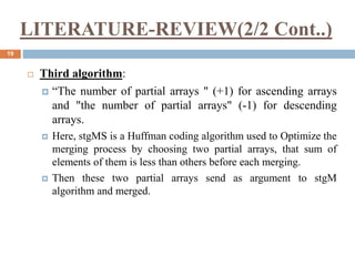 LITERATURE-REVIEW(2/2 Cont..)
19
 Third algorithm:
 “The number of partial arrays " (+1) for ascending arrays
and "the number of partial arrays" (-1) for descending
arrays.
 Here, stgMS is a Huffman coding algorithm used to Optimize the
merging process by choosing two partial arrays, that sum of
elements of them is less than others before each merging.
 Then these two partial arrays send as argument to stgM
algorithm and merged.
 