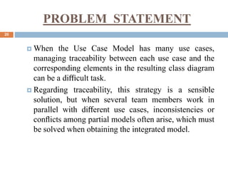 PROBLEM STATEMENT
20
 When the Use Case Model has many use cases,
managing traceability between each use case and the
corresponding elements in the resulting class diagram
can be a diﬃcult task.
 Regarding traceability, this strategy is a sensible
solution, but when several team members work in
parallel with diﬀerent use cases, inconsistencies or
conﬂicts among partial models often arise, which must
be solved when obtaining the integrated model.
 