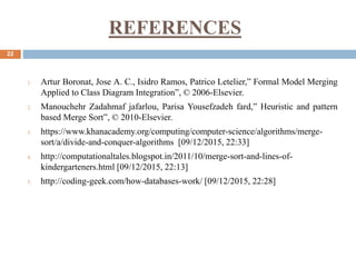 REFERENCES
22
1. Artur Boronat, Jose A. C., Isidro Ramos, Patrico Letelier,” Formal Model Merging
Applied to Class Diagram Integration”, © 2006-Elsevier.
2. Manouchehr Zadahmaf jafarlou, Parisa Yousefzadeh fard,” Heuristic and pattern
based Merge Sort”, © 2010-Elsevier.
3. https://www.khanacademy.org/computing/computer-science/algorithms/merge-
sort/a/divide-and-conquer-algorithms [09/12/2015, 22:33]
4. http://computationaltales.blogspot.in/2011/10/merge-sort-and-lines-of-
kindergarteners.html [09/12/2015, 22:13]
5. http://coding-geek.com/how-databases-work/ [09/12/2015, 22:28]
 