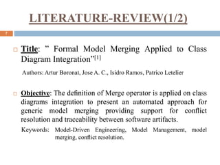 LITERATURE-REVIEW(1/2)
7
 Title: ” Formal Model Merging Applied to Class
Diagram Integration”[1]
Authors: Artur Boronat, Jose A. C., Isidro Ramos, Patrico Letelier
 Objective: The deﬁnition of Merge operator is applied on class
diagrams integration to present an automated approach for
generic model merging providing support for conﬂict
resolution and traceability between software artifacts.
Keywords: Model-Driven Engineering, Model Management, model
merging, conﬂict resolution.
 