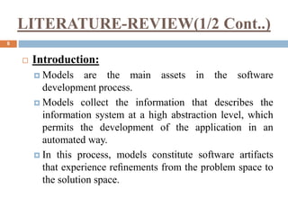 LITERATURE-REVIEW(1/2 Cont..)
8
 Introduction:
 Models are the main assets in the software
development process.
 Models collect the information that describes the
information system at a high abstraction level, which
permits the development of the application in an
automated way.
 In this process, models constitute software artifacts
that experience reﬁnements from the problem space to
the solution space.
 