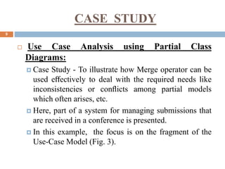 CASE STUDY
9
 Use Case Analysis using Partial Class
Diagrams:
 Case Study - To illustrate how Merge operator can be
used eﬀectively to deal with the required needs like
inconsistencies or conﬂicts among partial models
which often arises, etc.
 Here, part of a system for managing submissions that
are received in a conference is presented.
 In this example, the focus is on the fragment of the
Use-Case Model (Fig. 3).
 