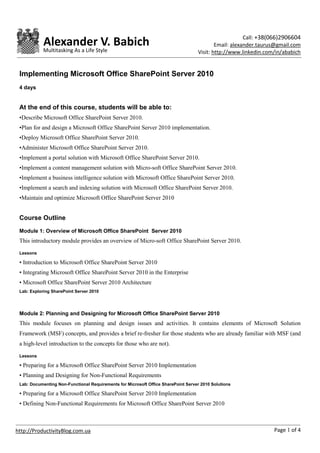 Call: +38(066)2906604
            Alexander V. Babich                                                            Email: alexander.taurus@gmail.com
            Multitasking As a Life Style                                           Visit: http://www.linkedin.com/in/ababich


 Implementing Microsoft Office SharePoint Server 2010
 4 days


 At the end of this course, students will be able to:
 •Describe Microsoft Office SharePoint Server 2010.
 •Plan for and design a Microsoft Office SharePoint Server 2010 implementation.
 •Deploy Microsoft Office SharePoint Server 2010.
 •Administer Microsoft Office SharePoint Server 2010.
 •Implement a portal solution with Microsoft Office SharePoint Server 2010.
 •Implement a content management solution with Micro-soft Office SharePoint Server 2010.
 •Implement a business intelligence solution with Microsoft Office SharePoint Server 2010.
 •Implement a search and indexing solution with Microsoft Office SharePoint Server 2010.
 •Maintain and optimize Microsoft Office SharePoint Server 2010


 Course Outline
 Module 1: Overview of Microsoft Office SharePoint Server 2010
 This introductory module provides an overview of Micro-soft Office SharePoint Server 2010.

 Lessons

 • Introduction to Microsoft Office SharePoint Server 2010
 • Integrating Microsoft Office SharePoint Server 2010 in the Enterprise
 • Microsoft Office SharePoint Server 2010 Architecture
 Lab: Exploring SharePoint Server 2010




 Module 2: Planning and Designing for Microsoft Office SharePoint Server 2010
 This module focuses on planning and design issues and activities. It contains elements of Microsoft Solution
 Framework (MSF) concepts, and provides a brief re-fresher for those students who are already familiar with MSF (and
 a high-level introduction to the concepts for those who are not).

 Lessons

 • Preparing for a Microsoft Office SharePoint Server 2010 Implementation
 • Planning and Designing for Non-Functional Requirements
 Lab: Documenting Non-Functional Requirements for Microsoft Office SharePoint Server 2010 Solutions

 • Preparing for a Microsoft Office SharePoint Server 2010 Implementation
 • Defining Non-Functional Requirements for Microsoft Office SharePoint Server 2010



http://ProductivityBlog.com.ua                                                                                   Page 1 of 4
 