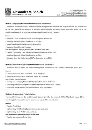 Call: +38(066)2906604
            Alexander V. Babich                                                        Email: alexander.taurus@gmail.com
            Multitasking As a Life Style                                       Visit: http://www.linkedin.com/in/ababich




 Module 3: Deploying Microsoft Office SharePoint Server 2010
 This module provides high-level information about deployment environments and its prerequisites, and then focuses
 on the tasks and activities involved in installing and configuring Microsoft Office SharePoint Server 2010. The
 module concludes with an overview and examples of Shared Service Providers.

 Lessons

 • Microsoft Office SharePoint Server 2010 Deployment Architecture
 • Installing Microsoft Office SharePoint Server 2010
 • Install SharePoint 2010 with least privilege policy
 • Managing Shared Service Providers
 Lab: Planning for and Deploying Microsoft Office SharePoint Server 2010

 • Creating Deployment Plans for Microsoft Office SharePoint Server 2010
 • Installing Microsoft Office SharePoint Server 2010
 • Migration from SharePoint Server 2007 to Sharepoint server 2010


 Module 4: Administering Microsoft Office SharePoint Server 2010
 This module provides details and guidance about general administrative tasks for Office SharePoint Server 2010.

 Lessons

 • Creating Microsoft Office SharePoint Server 2010 Sites
 • Managing Microsoft Office SharePoint Server 2010 Features
 Lab: Managing Sites and Features

 • Creating and Managing Microsoft Office SharePoint Server 2010 Sites
 • Activating and Deactivating Microsoft Office SharePoint Server 2010 Features
 • SharePoint 2010 Command-line Administration using PowerShell


 Module 5: Implementing Portal Solutions
 This module focuses on the portal-oriented features provided by Microsoft Office SharePoint Server 2010, by
 describing portal sites, collaborative features, and user profiles and audiences.

 Lessons

 • Creating Portal Sites
 • Implementing Collaborative Features (approvals, versioning)
 • Implementing Users Profiles and Audiences
 Lab: Implementing Collaborative Features in Portal Sites

 • Creating and Managing Portal Sites


http://ProductivityBlog.com.ua                                                                               Page 2 of 4
 