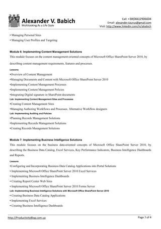 Call: +38(066)2906604
            Alexander V. Babich                                                               Email: alexander.taurus@gmail.com
            Multitasking As a Life Style                                              Visit: http://www.linkedin.com/in/ababich

 • Managing Personal Sites
 • Managing User Profiles and Targeting


 Module 6: Implementing Content Management Solutions
 This module focuses on the content management-oriented concepts of Microsoft Office SharePoint Server 2010, by

 describing content management requirements, features and processes.

 Lessons

 •Overview of Content Management
 •Managing Documents and Content with Microsoft Office SharePoint Server 2010
 •Implementing Content Management Processes
 •Implementing Content Management Policies
 •Integrating Digital signature in SharePoint documents
 Lab: Implementing Content Management Sites and Processes

 •Creating Content Management Sites
 •Managing Authoring Workflows and Processes. Alternative Workflow designers
 Lab: Implementing Auditing and Policies

 •Planning Records Management Solutions
 •Implementing Records Management Solutions
 •Creating Records Management Solutions


 Module 7: Implementing Business Intelligence Solutions
 This module focuses on the business data-oriented concepts of Microsoft Office SharePoint Server 2010, by
 describing the Business Data Catalog, Excel Services, Key Performance Indicators, Business Intelligence Dashboards
 and Reports.

 Lessons

 •Configuring and Incorporating Business Data Catalog Applications into Portal Solutions
 • Implementing Microsoft Office SharePoint Server 2010 Excel Services
 • Implementing Business Intelligence Dashboards
 • Creating Report Center Web Sites
 • Implementing Microsoft Office SharePoint Server 2010 Forms Server
 Lab: Implementing Business Intelligence Solutions with Microsoft Office SharePoint Server 2010

 • Creating Business Data Catalog Applications
 • Implementing Excel Services
 • Creating Business Intelligence Dashboards



http://ProductivityBlog.com.ua                                                                                      Page 3 of 4
 