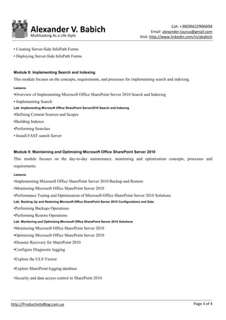 Call: +38(066)2906604
            Alexander V. Babich                                                             Email: alexander.taurus@gmail.com
            Multitasking As a Life Style                                            Visit: http://www.linkedin.com/in/ababich

 • Creating Server-Side InfoPath Forms
 • Deploying Server-Side InfoPath Forms


 Module 8: Implementing Search and Indexing
 This module focuses on the concepts, requirements, and processes for implementing search and indexing.

 Lessons

 •Overview of Implementing Microsoft Office SharePoint Server 2010 Search and Indexing
 • Implementing Search
 Lab: Implementing Microsoft Office SharePoint Server2010 Search and Indexing

 •Defining Content Sources and Scopes
 •Building Indexes
 •Performing Searches
 • Install FAST search Server


 Module 9: Maintaining and Optimizing Microsoft Office SharePoint Server 2010
 This module focuses on the day-to-day maintenance, monitoring and optimization concepts, processes and
 requirements.

 Lessons

 •Implementing Microsoft Office SharePoint Server 2010 Backup and Restore
 •Monitoring Microsoft Office SharePoint Server 2010
 •Performance Tuning and Optimization of Microsoft Office SharePoint Server 2010 Solutions
 Lab: Backing Up and Restoring Microsoft Office SharePoint Server 2010 Configurations and Data

 •Performing Backups Operations
 •Performing Restore Operations
 Lab: Monitoring and Optimizing Microsoft Office SharePoint Server 2010 Solutions

 •Monitoring Microsoft Office SharePoint Server 2010
 •Optimizing Microsoft Office SharePoint Server 2010
 •Disaster Recovery for SharePoint 2010
 •Configure Diagnostic logging

 •Explore the ULS Viewer

 •Explore SharePoint logging database

 •Security and data access control in SharePoint 2010




http://ProductivityBlog.com.ua                                                                                    Page 4 of 4
 