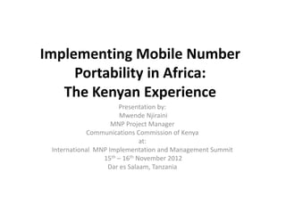 Implementing Mobile Number
Portability in Africa:
The Kenyan Experience
Presentation by:
Mwende Njiraini
MNP Project Manager
Communications Commission of Kenya
at:
International MNP Implementation and Management Summit
15th – 16th November 2012
Dar es Salaam, Tanzania
 