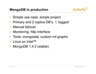 MongoDB in production

 •       Simple use case, simple project
 •       Primary and 2 replica DB’s, 1 ‘lagged’
 •       Manual failover
 •       Monitoring: http interface
 •       Tools: mongostat, custom rrd graphs
 •       Linux on Intel™
 •       MongoDB 1.4.2 (stable)




April 30, 2010                                    Business Confidential   9
 