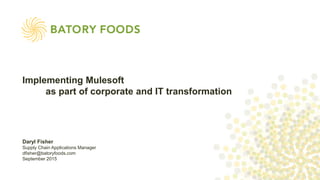 Daryl Fisher
Supply Chain Applications Manager
dfisher@batoryfoods.com
September 2015
Implementing Mulesoft
as part of corporate and IT transformation
 
