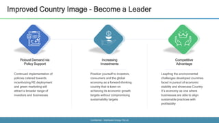 Confidential - Distributed Energy Pte Ltd
Improved Country Image - Become a Leader
Robust Demand via
Policy Support
Increasing
Investments
Competitive
Advantage
Continued implementation of
policies catered towards
incentivizing RE deployment
and green marketing will
attract a broader range of
investors and businesses
Position yourself to investors,
consumers and the global
economy as a forward-thinking
country that is keen on
achieving its economic growth
targets without compromising
sustainability targets
Leapfrog the environmental
challenges developed countries
faced in pursuit of economic
stability and showcase Country
X’s economy as one where
businesses are able to align
sustainable practices with
profitability
 