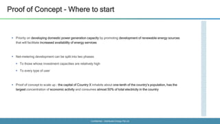Confidential - Distributed Energy Pte Ltd
Proof of Concept - Where to start
 Priority on developing domestic power generation capacity by promoting development of renewable energy sources
that will facilitate increased availability of energy services
 Net-metering development can be split into two phases
 To those whose investment capacities are relatively high
 To every type of user
 Proof of concept to scale up – the capital of Country X inhabits about one-tenth of the country’s population, has the
largest concentration of economic activity and consumes almost 50% of total electricity in the country
 