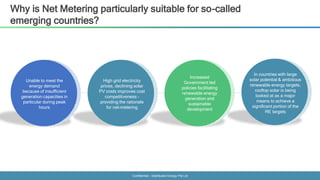 Confidential - Distributed Energy Pte Ltd
Why is Net Metering particularly suitable for so-called
emerging countries?
Unable to meet the
energy demand
because of insufficient
generation capacities in
particular during peak
hours
High grid electricity
prices, declining solar
PV costs improves cost
competitiveness –
providing the rationale
for net-metering
Increased
Government led
policies facilitating
renewable energy
generation and
sustainable
development
In countries with large
solar potential & ambitious
renewable energy targets,
rooftop solar is being
looked at as a major
means to achieve a
significant portion of the
RE targets
 