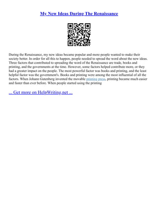 My New Ideas During The Renaissance
During the Renaissance, my new ideas became popular and more people wanted to make their
society better. In order for all this to happen, people needed to spread the word about the new ideas.
Three factors that contributed to spreading the word of the Renaissance are trade, books and
printing, and the governments at the time. However, some factors helped contribute more, or they
had a greater impact on the people. The most powerful factor was books and printing, and the least
helpful factor was the government's. Books and printing were among the most influential of all the
factors. When Johann Gutenberg invented the movable printing press, printing became much easier
and faster than ever before. When people started using the printing
... Get more on HelpWriting.net ...
 