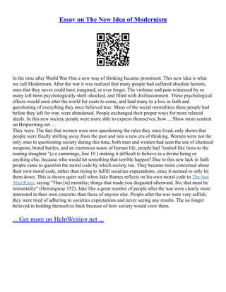 Essay on The New Idea of Modernism
In the time after World War One a new way of thinking became prominent. This new idea is what
we call Modernism. After the war it was realized that many people had suffered absolute horrors,
ones that they never could have imagined, or ever forget. The violence and pain witnessed by so
many left them psychologically shell–shocked, and filled with disillusionment. These psychological
effects would soon alter the world for years to come, and lead many to a loss in faith and
questioning of everything they once believed true. Many of the social normalities these people had
before they left for war, were abandoned. People exchanged their proper ways for more relaxed
ideals. In this new society people were more able to express themselves, how ... Show more content
on Helpwriting.net ...
They were. The fact that women were now questioning the rules they once lived, only shows that
people were finally shifting away from the past and into a new era of thinking. Women were not the
only ones to questioning society during this time, both men and women had seen the use of chemical
weapons, brutal battles, and an enormous waste of human life, people had "rushed like lions to the
roaring slaughter "(e.e cummings, line 10 ) making it difficult to believe in a divine being or
anything else, because who would let something that terrible happen? Due to this new lack in faith
people came to question the moral code by which society ran. They became more concerned about
their own moral code, rather than trying to fulfill societies expectations, since it seemed to only let
them down. This is shown quiet well when Jake Barnes reflects on his own moral code in The Sun
Also Rises, saying "That [is] morality; things that made you disgusted afterward. No, that must be
immortality" (Hemingway 152). Jake like a great number of people after the war were clearly more
interested in their own concerns than those of anyone else. People after the war were very selfish,
they were tired of adhering to societies expectations and never seeing any results. The no longer
believed in holding themselves back because of how society would view them.
... Get more on HelpWriting.net ...
 