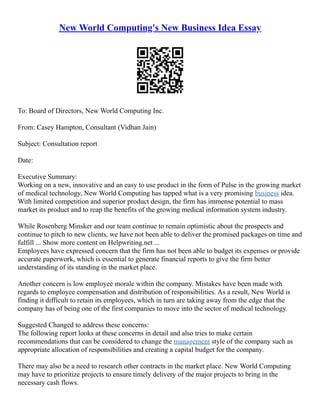 New World Computing's New Business Idea Essay
To: Board of Directors, New World Computing Inc.
From: Casey Hampton, Consultant (Vidhan Jain)
Subject: Consultation report
Date:
Executive Summary:
Working on a new, innovative and an easy to use product in the form of Pulse in the growing market
of medical technology, New World Computing has tapped what is a very promising business idea.
With limited competition and superior product design, the firm has immense potential to mass
market its product and to reap the benefits of the growing medical information system industry.
While Rosenberg Minsker and our team continue to remain optimistic about the prospects and
continue to pitch to new clients, we have not been able to deliver the promised packages on time and
fulfill ... Show more content on Helpwriting.net ...
Employees have expressed concern that the firm has not been able to budget its expenses or provide
accurate paperwork, which is essential to generate financial reports to give the firm better
understanding of its standing in the market place.
Another concern is low employee morale within the company. Mistakes have been made with
regards to employee compensation and distribution of responsibilities. As a result, New World is
finding it difficult to retain its employees, which in turn are taking away from the edge that the
company has of being one of the first companies to move into the sector of medical technology.
Suggested Changed to address these concerns:
The following report looks at these concerns in detail and also tries to make certain
recommendations that can be considered to change the management style of the company such as
appropriate allocation of responsibilities and creating a capital budget for the company.
There may also be a need to research other contracts in the market place. New World Computing
may have to prioritize projects to ensure timely delivery of the major projects to bring in the
necessary cash flows.
 