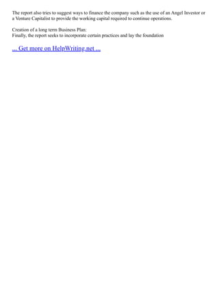The report also tries to suggest ways to finance the company such as the use of an Angel Investor or
a Venture Capitalist to provide the working capital required to continue operations.
Creation of a long term Business Plan:
Finally, the report seeks to incorporate certain practices and lay the foundation
... Get more on HelpWriting.net ...
 