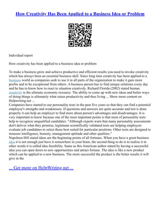 How Creativity Has Been Applied to a Business Idea or Problem
Individual report
How creativity has been applied to a business idea or problem
To make a business grow and achieve productive and efficient results you need to invoke creativity
which has always been an essential business skill. Since long time creativity has been applied to a
business world as companies seek to use it in all parts of the organization to make it gain more
profits and to be exceptional from others. A business person has to find unique solutions every day
and he has to know how to react to situation creatively. Richard Florida (2002) stated human
creativity is the ultimate economic resource. The ability to come up with new ideas and better ways
of doing things is ultimately what raises productivity and thus living ... Show more content on
Helpwriting.net ...
Companies have started to use personality tests in the past five years so that they can find a potential
employee's strengths and weaknesses. If questions and answers are quite accurate and test is done
properly it can help an employer to find more about person's advantages and disadvantages. It is
very important to know because one of the most important points is that most of personality tests
help to recognize unqualified candidates. "Although experts warn that many personality assessments
don't deliver what they promise, legitimate scientifically validated tests are helping employers
evaluate job candidates to select those best suited for particular positions. Other tests are designed to
measure intelligence, honesty, management aptitude and other qualities."
Napoleon Hill stated ideas are the beginning points of all fortunes. When you have a great business
idea it is not enough just have it somewhere in your brain, the second thing to do is to realize it in
other words it is called idea feasibility. Same as this American author stated by having a successful
idea you can open doors to new opportunities and attract fortune. The idea is like a new product
which can be applied to a new business. The more successful the product is the better results it will
give in the
... Get more on HelpWriting.net ...
 