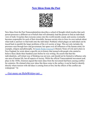 New Ideas from the Past
New Ideas from the Past Transcendentalism describes a school of thought which teaches that each
person possesses a different set of beliefs that will ultimately lead the person to find an individual
view of truth. It teaches that everyone comes into this world morally sound, and society eventually
becomes responsible for each of their downfalls, because society tries to force its own outlook about
what truth is and how to find truth onto the individual. Problems which plague an individual can be
traced back to parallel the larger problems of the evil society at large. This not only includes the
pressures seen through laws and government, but spans over all influences of the human mind, for
example, religion and philosophy. In Ralph Waldo Emerson's Historic Notes of Life and Letters in
New England, he wrote about a specific era in history that teemed with people who started to
believe these ideals three hundred years before he was writing. He asserts that that this
individualistic, self reliant way of thinking was not new, and should not be limited to influence only
one area of human life, but all aspects of society. While the official Transcendental movement took
place in the 1830s, Emerson argued that main ideas from the movement had been causing conflict
for centuries. He claimed when new ideas like these come to the surface, it can be hard to identify
directly where tension with old ideas is coming from at first, but the effects of the conflict are
widespread: "At
... Get more on HelpWriting.net ...
 