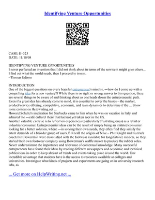 Identifying Venture Opportunities
CASE: E–323
DATE: 11/18/08
IDENTIFYING VENTURE OPPORTUNITIES
I never perfected an invention that I did not think about in terms of the service it might give others...
I find out what the world needs, then I proceed to invent.
–Thomas Edison
INTRODUCTION
One of the biggest questions on every hopeful entrepreneur's mind is, ―how do I come up with a
compelling idea for a new venture?‖ While there is no right or wrong answer to this question, there
are several things to be aware of and thinking about as one heads down the entrepreneurial path.
Even if a great idea has already come to mind, it is essential to cover the basics – the market,
product/service offering, competitive, economic, and team dynamics to determine if the ... Show
more content on Helpwriting.net ...
Howard Schultz's inspiration for Starbucks came to him when he was on vacation in Italy and
admired the ―café culture‖ there that had not yet taken root in the US.
Another valuable exercise is to reflect on experiences (particularly frustrating ones) as a retail or
industrial consumer. Entrepreneurial ideas can be the result of simply being an irritated consumer
looking for a better solution, where ―in solving their own needs, they often find they satisfy the
latent demands of a broader group of users.‖3 Recall the origins of Nike – Phil Knight and his track
coach Bill Bowerman were dissatisfied with the footwear available for longdistance runners, so they
started their own footwear company using Bowerman's waffle maker to produce the rubber soles.
Never underestimate the importance and relevance of contextual knowledge. Many successful
entrepreneurs have found their ideas by reading different newspapers and economic and technical
publications in order to keep abreast of trends and events taking place around the world. One
incredible advantage that students have is the access to resources available at colleges and
universities. Investigate what kinds of projects and experiments are going on in university research
labs, as
... Get more on HelpWriting.net ...
 