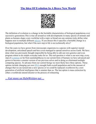 The Idea Of Evolution In A Brave New World
The definition of evolution is a change in the heritable characteristics of biological populations over
successive generations.This is true all around us with developments in many species of animals and
plants as humans shape a new world,but with a topic so broad can one sentence truly define what
happens next in multiple different species. If you dissect this it specifies a heritable change in a
biological population, but what if the next step in life is not technically alive?
Over the years we have grown from microscopic organisms to a species with superior mental
development, articulated speech and have even managed to spread ourselves across Earth. We have
done what was previously thought impossible by being able to edit our own genetics and even
program robots to do simple everyday tasks for us. The real question is what is our next step, every
step of evolution so far from australopithecus to our current form of humans we have advanced and
grown to become a smarter version of our previous selves and in doing so eliminated multiple
competing species. To advance from our current beings we most likely have three options. Those
options include changing our own DNA enough( both overall population and in the amount of
change) that we are turned into a new species or we could be replaced/ overthrown by a new
generation of artificial intelligence that is smarter than us. The last option is mass extinction by
either a worldwide natural disaster or the process of exhausting
... Get more on HelpWriting.net ...
 