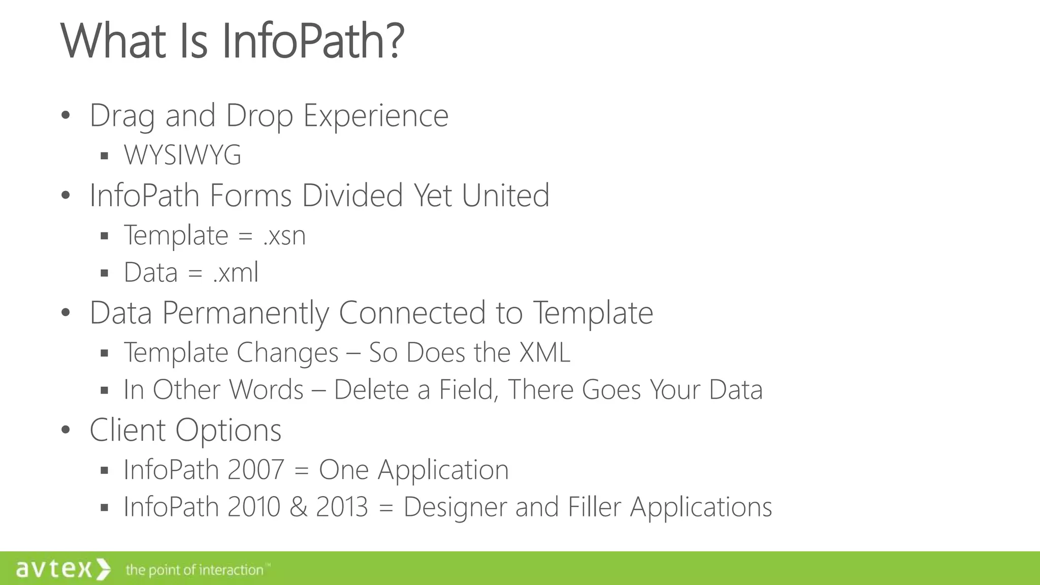 What Is InfoPath?
• Drag and Drop Experience
 WYSIWYG
• InfoPath Forms Divided Yet United
 Template = .xsn
 Data = .xml
• Data Permanently Connected to Template
 Template Changes – So Does the XML
 In Other Words – Delete a Field, There Goes Your Data
• Client Options
 InfoPath 2007 = One Application
 InfoPath 2010 & 2013 = Designer and Filler Applications
 