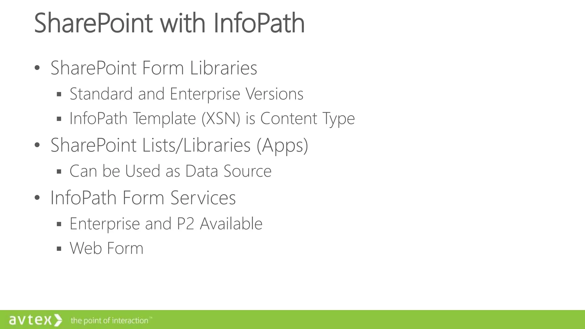 SharePoint with InfoPath
• SharePoint Form Libraries
 Standard and Enterprise Versions
 InfoPath Template (XSN) is Content Type
• SharePoint Lists/Libraries (Apps)
 Can be Used as Data Source
• InfoPath Form Services
 Enterprise and P2 Available
 Web Form
 