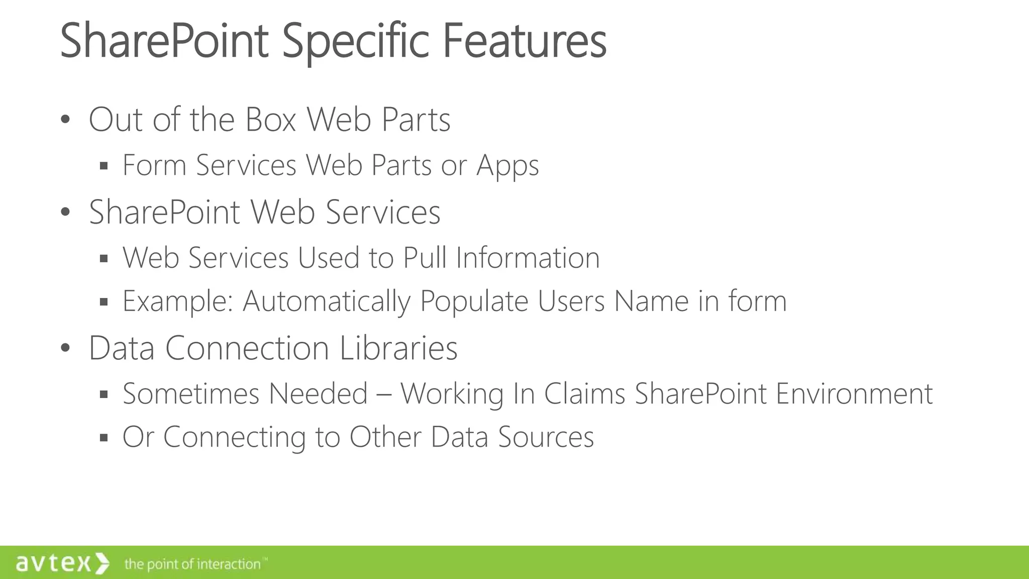 SharePoint Specific Features
• Out of the Box Web Parts
 Form Services Web Parts or Apps
• SharePoint Web Services
 Web Services Used to Pull Information
 Example: Automatically Populate Users Name in form
• Data Connection Libraries
 Sometimes Needed – Working In Claims SharePoint Environment
 Or Connecting to Other Data Sources
 