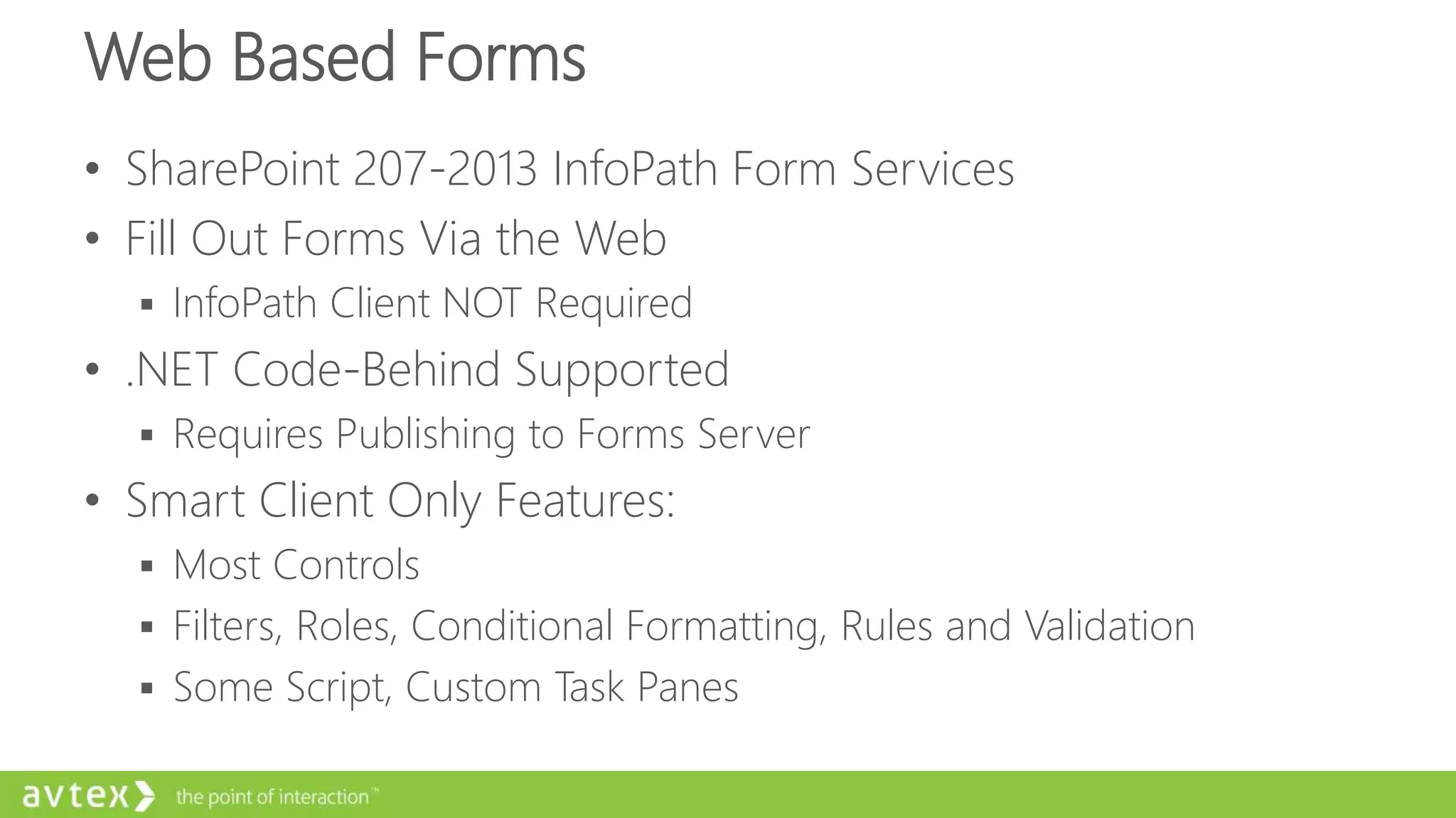 Web Based Forms
• SharePoint 207-2013 InfoPath Form Services
• Fill Out Forms Via the Web
 InfoPath Client NOT Required
• .NET Code-Behind Supported
 Requires Publishing to Forms Server
• Smart Client Only Features:
 Most Controls
 Filters, Roles, Conditional Formatting, Rules and Validation
 Some Script, Custom Task Panes
 