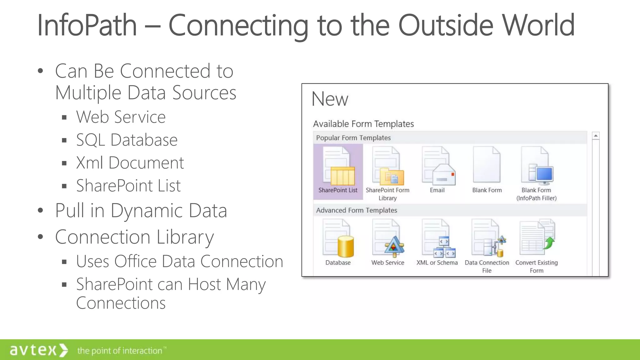 InfoPath – Connecting to the Outside World
• Can Be Connected to
Multiple Data Sources
 Web Service
 SQL Database
 Xml Document
 SharePoint List
• Pull in Dynamic Data
• Connection Library
 Uses Office Data Connection
 SharePoint can Host Many
Connections
 