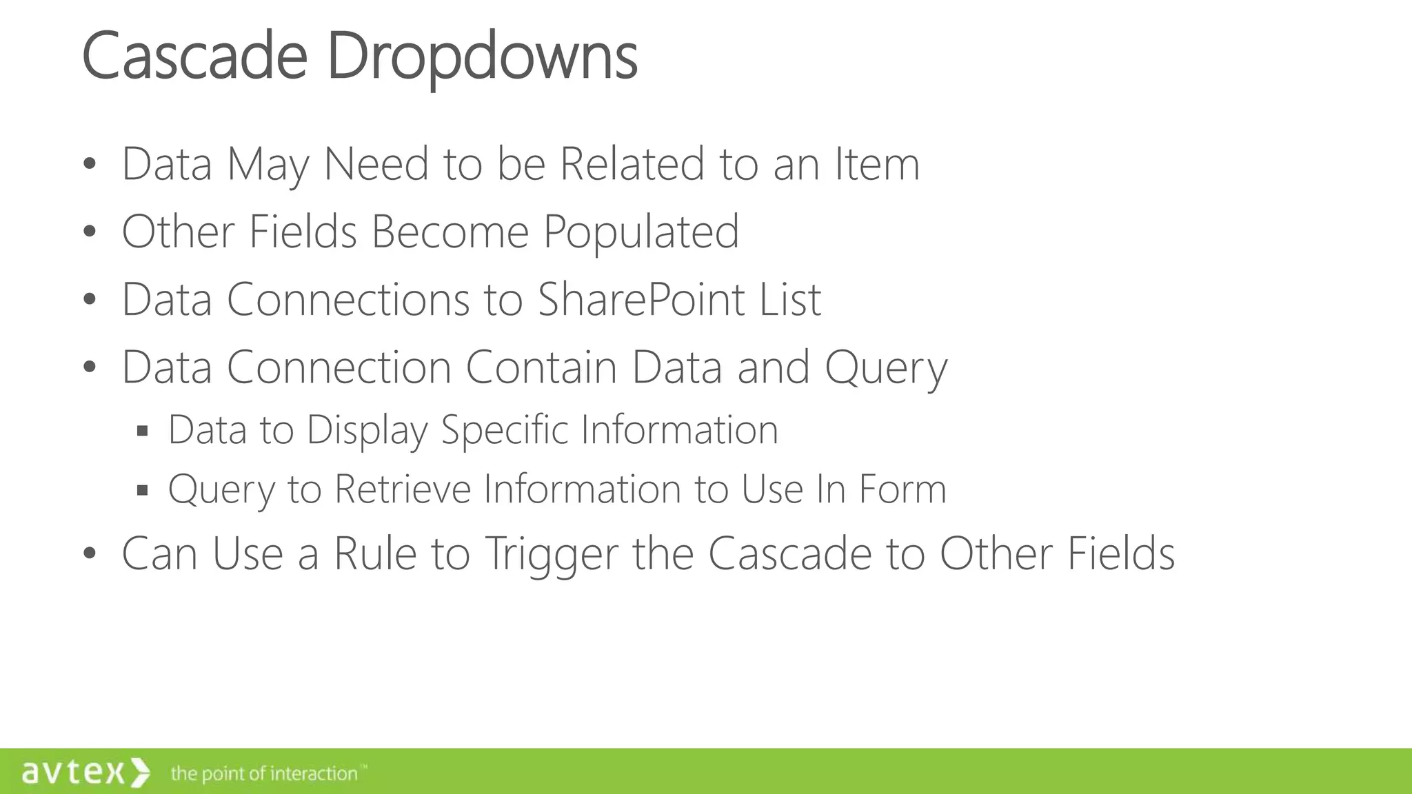 Cascade Dropdowns
• Data May Need to be Related to an Item
• Other Fields Become Populated
• Data Connections to SharePoint List
• Data Connection Contain Data and Query
 Data to Display Specific Information
 Query to Retrieve Information to Use In Form
• Can Use a Rule to Trigger the Cascade to Other Fields
 