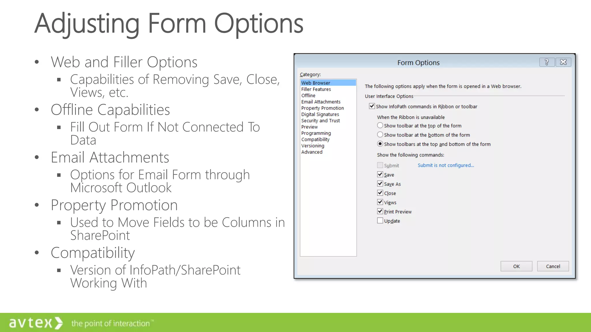Adjusting Form Options
• Web and Filler Options
 Capabilities of Removing Save, Close,
Views, etc.
• Offline Capabilities
 Fill Out Form If Not Connected To
Data
• Email Attachments
 Options for Email Form through
Microsoft Outlook
• Property Promotion
 Used to Move Fields to be Columns in
SharePoint
• Compatibility
 Version of InfoPath/SharePoint
Working With
 