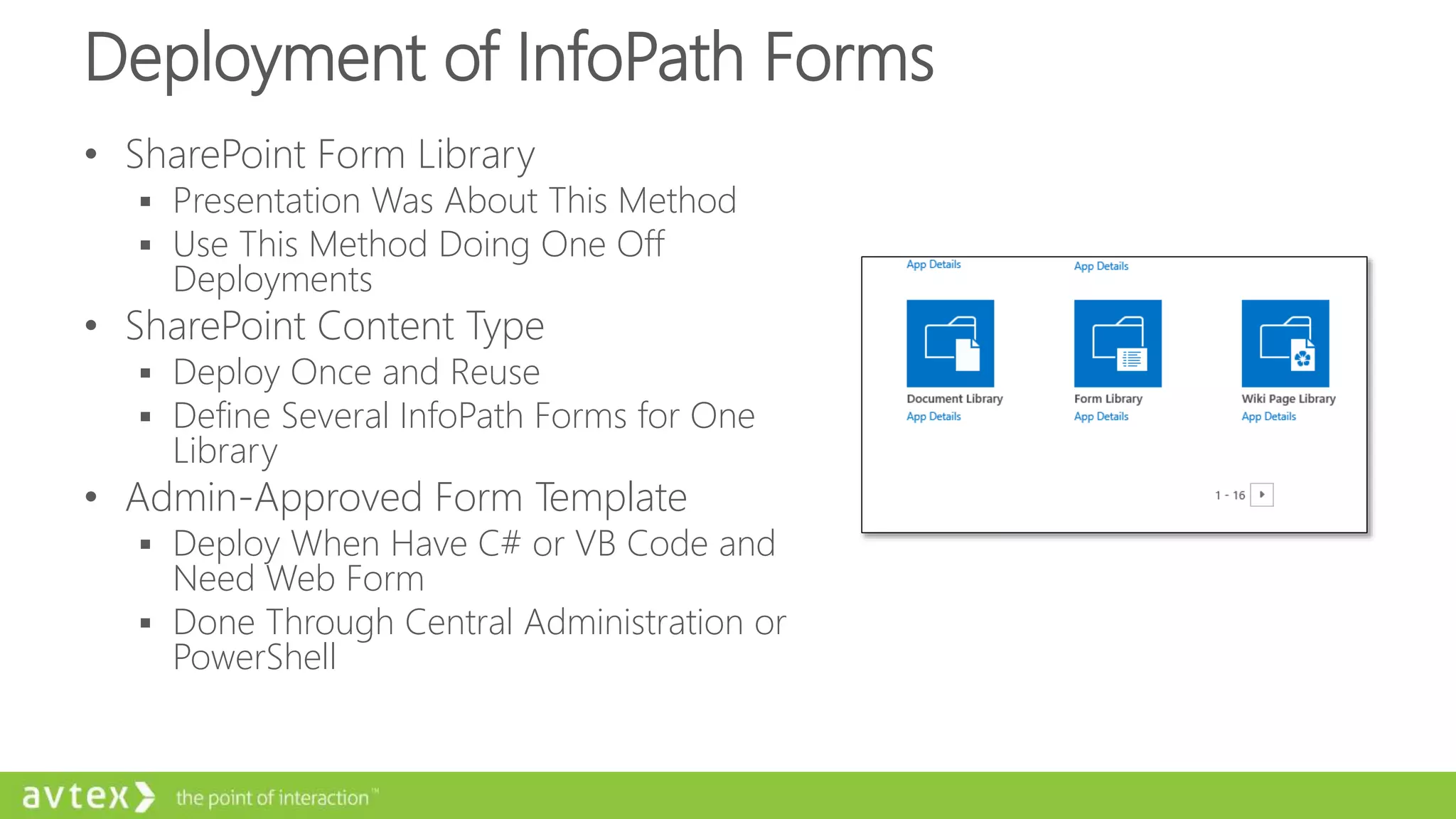 Deployment of InfoPath Forms
• SharePoint Form Library
 Presentation Was About This Method
 Use This Method Doing One Off
Deployments
• SharePoint Content Type
 Deploy Once and Reuse
 Define Several InfoPath Forms for One
Library
• Admin-Approved Form Template
 Deploy When Have C# or VB Code and
Need Web Form
 Done Through Central Administration or
PowerShell
 