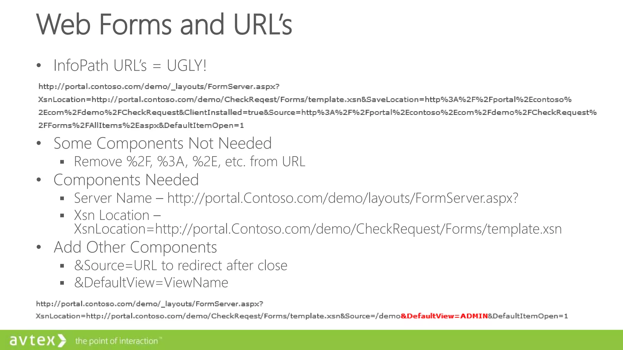 Web Forms and URL’s
• InfoPath URL’s = UGLY!
• Some Components Not Needed
 Remove %2F, %3A, %2E, etc. from URL
• Components Needed
 Server Name – http://portal.Contoso.com/demo/layouts/FormServer.aspx?
 Xsn Location –
XsnLocation=http://portal.Contoso.com/demo/CheckRequest/Forms/template.xsn
• Add Other Components
 &Source=URL to redirect after close
 &DefaultView=ViewName
 