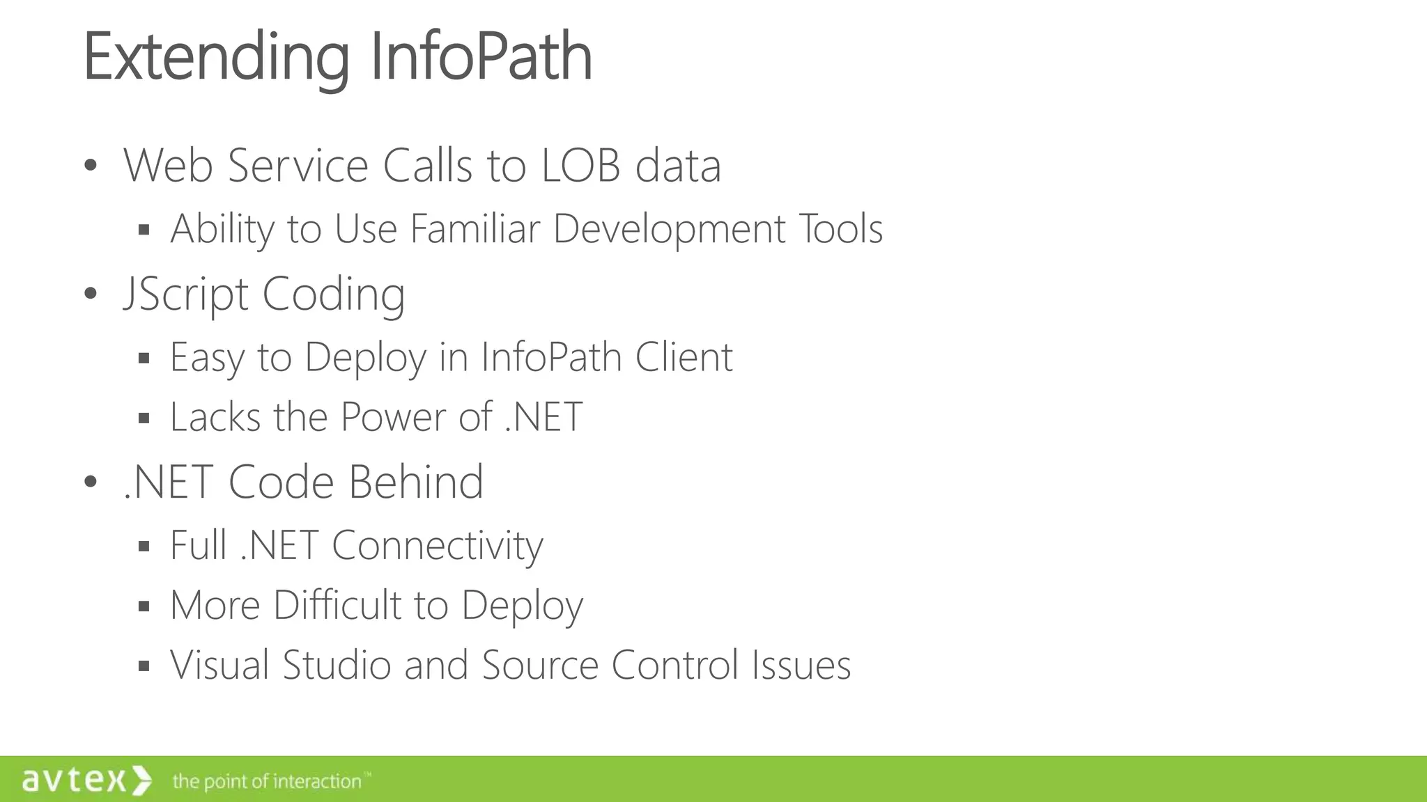 Extending InfoPath
• Web Service Calls to LOB data
 Ability to Use Familiar Development Tools
• JScript Coding
 Easy to Deploy in InfoPath Client
 Lacks the Power of .NET
• .NET Code Behind
 Full .NET Connectivity
 More Difficult to Deploy
 Visual Studio and Source Control Issues
 