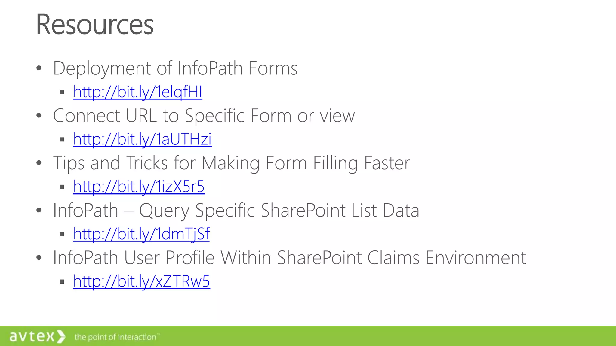 Resources
• Deployment of InfoPath Forms
 http://bit.ly/1elqfHI
• Connect URL to Specific Form or view
 http://bit.ly/1aUTHzi
• Tips and Tricks for Making Form Filling Faster
 http://bit.ly/1izX5r5
• InfoPath – Query Specific SharePoint List Data
 http://bit.ly/1dmTjSf
• InfoPath User Profile Within SharePoint Claims Environment
 http://bit.ly/xZTRw5
 