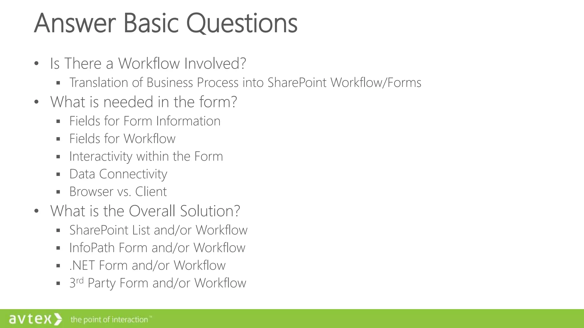 Answer Basic Questions
• Is There a Workflow Involved?
 Translation of Business Process into SharePoint Workflow/Forms
• What is needed in the form?
 Fields for Form Information
 Fields for Workflow
 Interactivity within the Form
 Data Connectivity
 Browser vs. Client
• What is the Overall Solution?
 SharePoint List and/or Workflow
 InfoPath Form and/or Workflow
 .NET Form and/or Workflow
 3rd Party Form and/or Workflow
 