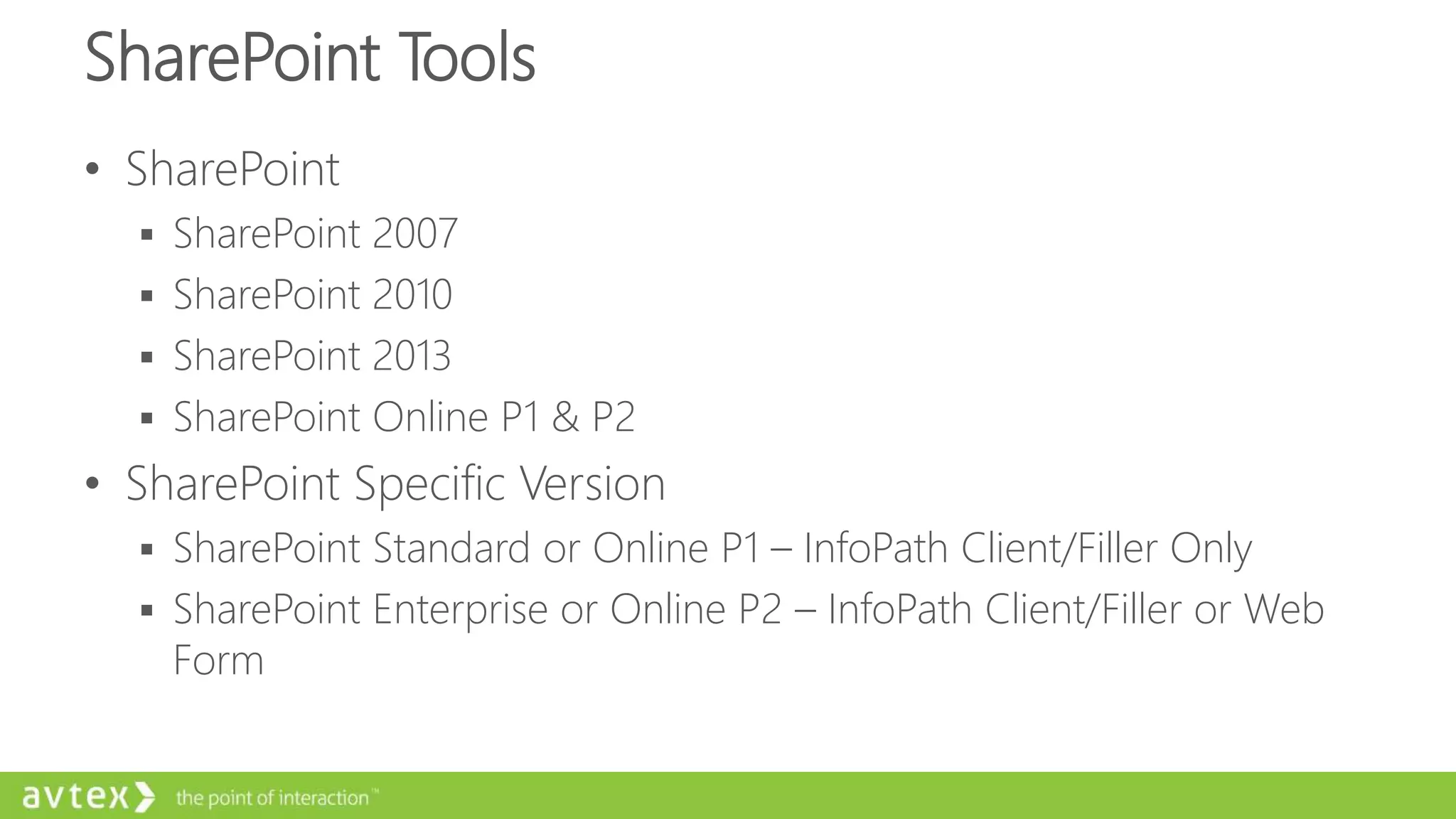 SharePoint Tools
• SharePoint
 SharePoint 2007
 SharePoint 2010
 SharePoint 2013
 SharePoint Online P1 & P2
• SharePoint Specific Version
 SharePoint Standard or Online P1 – InfoPath Client/Filler Only
 SharePoint Enterprise or Online P2 – InfoPath Client/Filler or Web
Form
 