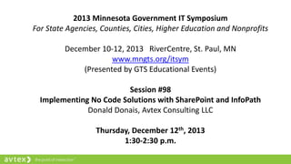 2013 Minnesota Government IT Symposium
For State Agencies, Counties, Cities, Higher Education and Nonprofits
December 10-12, 2013 RiverCentre, St. Paul, MN
www.mngts.org/itsym
(Presented by GTS Educational Events)
Session #98
Implementing No Code Solutions with SharePoint and InfoPath
Donald Donais, Avtex Consulting LLC
Thursday, December 12th, 2013
1:30-2:30 p.m.
 