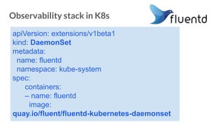 Observability stack in K8s
apiVersion: extensions/v1beta1
kind: DaemonSet
metadata:
name: fluentd
namespace: kube-system
spec:
containers:
– name: fluentd
image:
quay.io/fluent/fluentd-kubernetes-daemonset
 