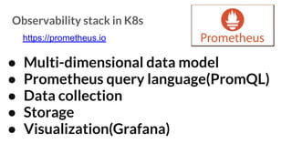 Observability stack in K8s
● Multi-dimensional data model
● Prometheus query language(PromQL)
● Data collection
● Storage
● Visualization(Grafana)
https://prometheus.io
 