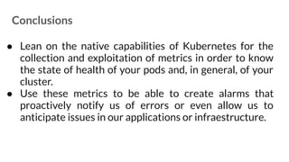 Conclusions
● Lean on the native capabilities of Kubernetes for the
collection and exploitation of metrics in order to know
the state of health of your pods and, in general, of your
cluster.
● Use these metrics to be able to create alarms that
proactively notify us of errors or even allow us to
anticipate issues in our applications or infraestructure.
 