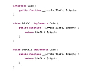 interface Calc {
    public function __invoke($left, $right);
}


class AddCalc implements Calc {
    public function __invoke($left, $right) {
        return $left + $right;
    }
}


class SubCalc implements Calc {
    public function __invoke($left, $right) {
        return $left - $right;
    }
}
 