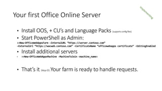 • Install OOS, + CU’s and Language Packs (supportsconfigfiles)
• Start PowerShell as Admin:
>>New-OfficeWebAppsFarm –InternalURL “https://server.contoso.com”
–ExternalUrl “https://wacweb.contoso.com” -CertificateName “officewebapps certificate” -EditingEnabled
• Install additional servers
• >>New-OfficeWebAppsMachine -MachineToJoin <machine_name>
• That’s it (Wopi)Your farm is ready to handle requests.
Your first Office Online Server
 