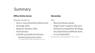 Office Online Server
Provides services to:
 One or more SharePoint 2016 Farms
 Exchange 2016
 Skype for Business 2015
 Excel Services
 Url/UNC accessible File Servers
 3rd party document stores
I.e. Oracle UCM, EMC Documentum, etc.)
Remember
This:
 Must be domain joined
 Singel server supports 20K users
 Backward compatibility SP+Skype
 Any load balancer/ARR will work,
 To use PowerShell
(AKA the job saving language for the IT-pro)
Summary
 